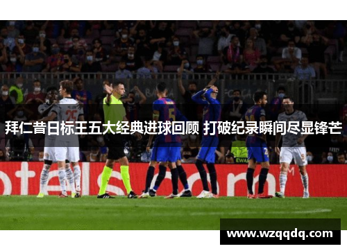 拜仁昔日标王五大经典进球回顾 打破纪录瞬间尽显锋芒