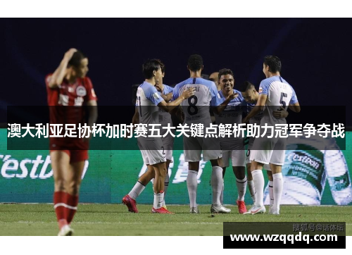 澳大利亚足协杯加时赛五大关键点解析助力冠军争夺战